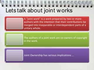 Letstalk about joint works
A “joint work” is a work prepared by two or more
authors with the intention that their contributions be
merged into inseparable or interdependent parts of a
unitary whole.
The authors of a joint work are co-owners of copyright
in the work.
Joint Ownership has serious implications …
 