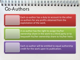 Co-Authors
Each co-author has a duty to account to the other
co-authors for any profits obtained from the
exploitation of the work.
A co-author has the right to assign his/her
ownership share in the work to a third party or to
bequeath his/her ownership share to his/her heirs.
Each co-author will be entitled to equal authorship
credit for the work upon its publication.
 