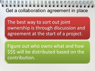 Get a collaboration agreement in place
The best way to sort out joint
ownership is through discussion and
agreement at the start of a project.
Figure out who owns what and how
$$$ will be distributed based on the
contribution.
 