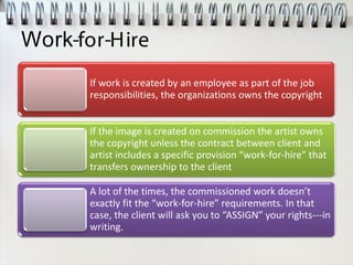 Work-for-Hire
If work is created by an employee as part of the job
responsibilities, the organizations owns the copyright
If the image is created on commission the artist owns
the copyright unless the contract between client and
artist includes a specific provision “work-for-hire” that
transfers ownership to the client
A lot of the times, the commissioned work doesn’t
exactly fit the “work-for-hire” requirements. In that
case, the client will ask you to “ASSIGN” your rights---in
writing.
 