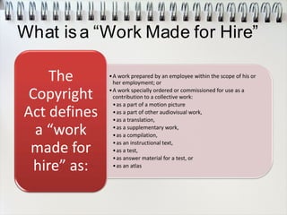 What isa “Work Made for Hire”
•A work prepared by an employee within the scope of his or
her employment; or
•A work specially ordered or commissioned for use as a
contribution to a collective work:
•as a part of a motion picture
•as a part of other audiovisual work,
•as a translation,
•as a supplementary work,
•as a compilation,
•as an instructional text,
•as a test,
•as answer material for a test, or
•as an atlas
The
Copyright
Act defines
a “work
made for
hire” as:
 