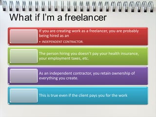 What if I’m a freelancer
If you are creating work as a freelancer, you are probably
being hired as an
• INDEPENDENT CONTRACTOR.
The person hiring you doesn’t pay your health insurance,
your employment taxes, etc.
As an independent contractor, you retain ownership of
everything you create.
This is true even if the client pays you for the work
 