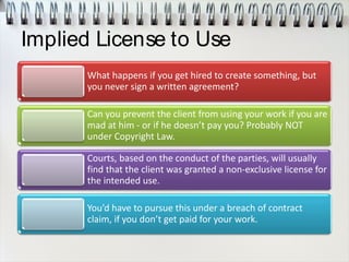 Implied License to Use
What happens if you get hired to create something, but
you never sign a written agreement?
Can you prevent the client from using your work if you are
mad at him - or if he doesn’t pay you? Probably NOT
under Copyright Law.
Courts, based on the conduct of the parties, will usually
find that the client was granted a non-exclusive license for
the intended use.
You’d have to pursue this under a breach of contract
claim, if you don’t get paid for your work.
 