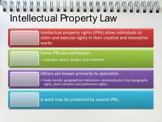 Intellectual Property Law
Intellectual property rights (IPRs) allow individuals to
claim and exercise rights in their creative and innovative
works
Some IPRs are well known
• copyright, patent, designs, and trademark
Others are known primarily to specialists
• trade secrets, geographical indications, semiconductor chip topography
rights, plant varieties and performers rights.
A work may be protected by several IPRs.
 