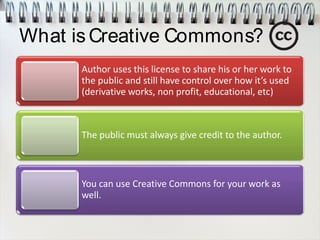 What isCreative Commons?
Author uses this license to share his or her work to
the public and still have control over how it’s used
(derivative works, non profit, educational, etc)
The public must always give credit to the author.
You can use Creative Commons for your work as
well.
 