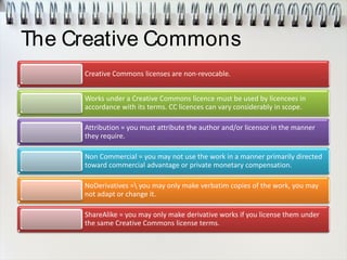 The Creative Commons
Creative Commons licenses are non-revocable.
Works under a Creative Commons licence must be used by licencees in
accordance with its terms. CC licences can vary considerably in scope.
Attribution = you must attribute the author and/or licensor in the manner
they require.
Non Commercial = you may not use the work in a manner primarily directed
toward commercial advantage or private monetary compensation.
NoDerivatives = you may only make verbatim copies of the work, you may
not adapt or change it.
ShareAlike = you may only make derivative works if you license them under
the same Creative Commons license terms.
 