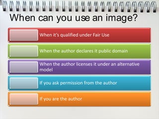 When can you use an image?
When it’s qualified under Fair Use
When the author declares it public domain
When the author licenses it under an alternative
model
If you ask permission from the author
If you are the author
 