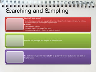 Searching and Sampling
Fair Use? What’s that?
•Under this clause, you can take copyrighted material and transform it into something else for criticism,
education, research, or parodying the original material.
•Examples:
•Saturday Night Live skits
•Using bits of work in a review of said work
•Limited copying made by a student for academic research
Fair Use is a privilege, not a right, so don’t abuse it.
No matter what, always make a habit to give credit to the author and link back to
his/her work.
 