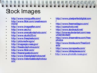 Stock Images
• http://www.morguefile.com/
• http://www.flickr.com/creativecom
mons/
• http://www.imageafter.com/
• http://www.sxc.hu/
• http://www.everystockphoto.com/
• http://www.studio25.ro/
• http://www.freepixels.com/
• http://pictures.fws.gov/
• http://images.jsc.nasa.gov/
• http://freestockphotos.com/
• http://www.flickr.com/
• http://freerangestock.com/
• http://www.freedigitalphotos.net/
• http://www.historicalstockphotos.c
om/
• http://www.pixelperfectdigital.com
/
• http://www.freemediagoo.com/
• http://openphoto.net/
• http://www.stockvault.net/
• http://browse.deviantart.com/reso
urces/stockart/
• http://www.dreamstime.com/free-
photos
• http://www.fotolia.com/FreeCont
ents
• http://www.iconspedia.com/
• http://www.bibleplaces.com/
• http://www.photolib.noaa.gov/
 