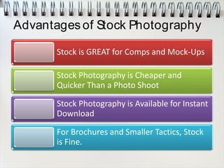 Advantages of Stock Photography
Stock is GREAT for Comps and Mock-Ups
Stock Photography is Cheaper and
Quicker Than a Photo Shoot
Stock Photography is Available for Instant
Download
For Brochures and Smaller Tactics, Stock
is Fine.
 