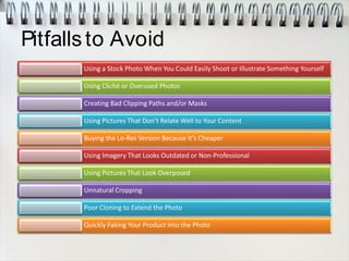 Pitfallsto Avoid
Using a Stock Photo When You Could Easily Shoot or Illustrate Something Yourself
Using Cliché or Overused Photos
Creating Bad Clipping Paths and/or Masks
Using Pictures That Don’t Relate Well to Your Content
Buying the Lo-Res Version Because It’s Cheaper
Using Imagery That Looks Outdated or Non-Professional
Using Pictures That Look Overposed
Unnatural Cropping
Poor Cloning to Extend the Photo
Quickly Faking Your Product Into the Photo
 