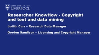 Researcher KnowHow - Copyright
and text and data mining
Judith Carr – Research Data Manager
Gordon Sandison – Licensing and Copyright Manager
 
