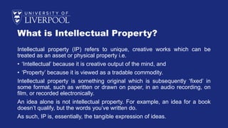 What is Intellectual Property?
Intellectual property (IP) refers to unique, creative works which can be
treated as an asset or physical property i.e.
• ‘Intellectual’ because it is creative output of the mind, and
• ‘Property’ because it is viewed as a tradable commodity.
Intellectual property is something original which is subsequently ‘fixed’ in
some format, such as written or drawn on paper, in an audio recording, on
film, or recorded electronically.
An idea alone is not intellectual property. For example, an idea for a book
doesn’t qualify, but the words you’ve written do.
As such, IP is, essentially, the tangible expression of ideas.
 