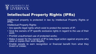 Intellectual Property Rights (IPRs)
Intellectual property is protected in law by Intellectual Property Rights or
IPRs.
Intellectual Property Rights:
• Are specific legal rights which exist to protect the owners of IP;
• Give the owners of IP specific exclusive rights in regard to the use of their
work;
• Prohibit unauthorised use of protected works;
• Make it easier for the owners of IP to take legal action against anyone who
uses or copies their work illegally;
• Enable people to earn recognition or financial benefit from what they
invent or create;
 