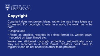 Copyright
Copyright does not protect ideas, rather the way these ideas are
expressed. For copyright to exist in a work, the work has to be
both:
• Original and
• Fixed i.e. tangible, recorded in a fixed format i.e. written down,
recorded on tape, filmed etc.
Works are attributed copyright protection, automatically, once
they are recorded in a fixed format. Creators don’t have to
register it and do not need © in order to be protected.
 