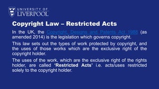 Copyright Law – Restricted Acts
In the UK, the Copyright, Designs and Patents Act 1988 (as
amended 2014) is the legislation which governs copyright.
This law sets out the types of work protected by copyright, and
the uses of those works which are the exclusive right of the
copyright holder.
The uses of the work, which are the exclusive right of the rights
holder, are called ‘Restricted Acts’ i.e. acts/uses restricted
solely to the copyright holder.
 