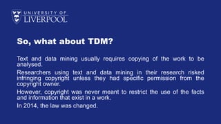 So, what about TDM?
Text and data mining usually requires copying of the work to be
analysed.
Researchers using text and data mining in their research risked
infringing copyright unless they had specific permission from the
copyright owner.
However, copyright was never meant to restrict the use of the facts
and information that exist in a work.
In 2014, the law was changed.
 
