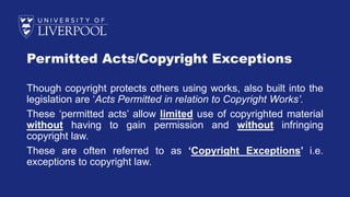 Permitted Acts/Copyright Exceptions
Though copyright protects others using works, also built into the
legislation are ‘Acts Permitted in relation to Copyright Works’.
These ‘permitted acts’ allow limited use of copyrighted material
without having to gain permission and without infringing
copyright law.
These are often referred to as ‘Copyright Exceptions’ i.e.
exceptions to copyright law.
 
