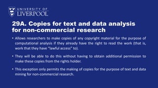 29A. Copies for text and data analysis
for non-commercial research
• Allows researchers to make copies of any copyright material for the purpose of
computational analysis if they already have the right to read the work (that is,
work that they have “lawful access” to).
• They will be able to do this without having to obtain additional permission to
make these copies from the rights holder.
• This exception only permits the making of copies for the purpose of text and data
mining for non-commercial research.
 