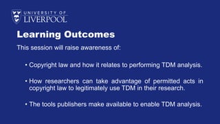 Learning Outcomes
This session will raise awareness of:
• Copyright law and how it relates to performing TDM analysis.
• How researchers can take advantage of permitted acts in
copyright law to legitimately use TDM in their research.
• The tools publishers make available to enable TDM analysis.
 