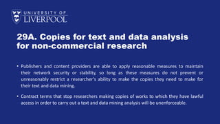 29A. Copies for text and data analysis
for non-commercial research
• Publishers and content providers are able to apply reasonable measures to maintain
their network security or stability, so long as these measures do not prevent or
unreasonably restrict a researcher’s ability to make the copies they need to make for
their text and data mining.
• Contract terms that stop researchers making copies of works to which they have lawful
access in order to carry out a text and data mining analysis will be unenforceable.
 