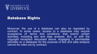 Database Rights
Moreover, the use of a database can also be regulated by
contract. In some cases, access to a database may require
acceptance of ‘terms and conditions’ that restrict certain
activities, including text and data analysis. But, as with the
copyright exception discussed above, engaging in permissible
activities on a database for the purpose of text and data analysis
cannot be ruled out by contract.
 