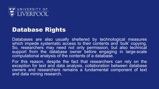 Database Rights
Databases are also usually sheltered by technological measures
which impede systematic access to their contents and ‘bulk’ copying.
So, researchers may need not only permission, but also technical
support from the database owner before engaging in large-scale
computational analysis of the contents of a database.
For this reason, despite the fact that researchers can rely on the
exception for text and data analysis, collaboration between database
owners and researchers remains a fundamental component of text
and data mining research.
 