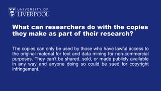 What can researchers do with the copies
they make as part of their research?
The copies can only be used by those who have lawful access to
the original material for text and data mining for non-commercial
purposes. They can’t be shared, sold, or made publicly available
in any way and anyone doing so could be sued for copyright
infringement.
 