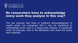 Do researchers have to acknowledge
every work they analyse in this way?
The law requires that there is sufficient acknowledgment of
copied works, but recognises that it may be impractical to
acknowledge every work in a large-scale analysis. A researcher
could, for example, refer to the databases from which the works
were obtained.
 