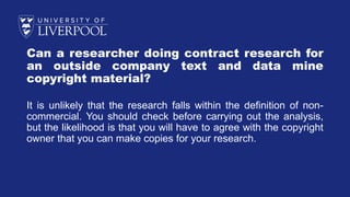 Can a researcher doing contract research for
an outside company text and data mine
copyright material?
It is unlikely that the research falls within the definition of non-
commercial. You should check before carrying out the analysis,
but the likelihood is that you will have to agree with the copyright
owner that you can make copies for your research.
 