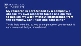 My research is part-funded by a company. I
choose my own research topics and am free
to publish my work without interference from
the company. Can I text and data mine?
This is likely to be fine, so long as the purpose of your research is
non-commercial, but you should check.
 