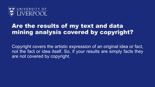 Are the results of my text and data
mining analysis covered by copyright?
Copyright covers the artistic expression of an original idea or fact,
not the fact or idea itself. So, if your results are simply facts they
are not covered by copyright.
 