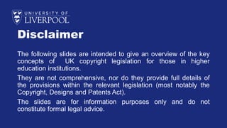 Disclaimer
The following slides are intended to give an overview of the key
concepts of UK copyright legislation for those in higher
education institutions.
They are not comprehensive, nor do they provide full details of
the provisions within the relevant legislation (most notably the
Copyright, Designs and Patents Act).
The slides are for information purposes only and do not
constitute formal legal advice.
 