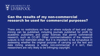 Can the results of my non-commercial
research be used for commercial purposes?
There are no restrictions on how or where outputs of text and data
mining can be published, including journals published for profit by
academic publishers and under licences that permit commercial
research, such as CC-BY. Other commercialisation of the research
outputs is not restricted either. But it is important to be scrupulous in
assessing whether the original purpose of carrying out the text and
data mining analysis is solely non-commercial; if it isn’t, then
researchers are very likely to be infringing copyright.
 