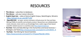 RESOURCES
• The Library – subscribes to databases
• The Library – ask your Liaison Librarian
• English Dept UoL – video of demo English Corpus, SketchEngine, Wmatrix
https://stream.liv.ac.uk/e3677y55
• OpenMinTeD - an open, service-oriented e-Infrastructure for Text and Data
Mining (TDM) of scientific and scholarly content. Researchers can collaboratively
create, discover, share and re-use Knowledge from a wide range of text-based
scientific related sources in a seamless way.’http://openminted.eu/
• YouTube -Text and Data Mining in the Humanities and Social Sciences—
Strategies and Toolshttps://www.youtube.com/watch?v=vrX7cM1FC_A
• YouTube - Text Mining for Social Scientists
https://www.youtube.com/watch?v=71FqpwsPNpU&t=2052s
Photo by Sharon McCutcheon on Unsplash
 