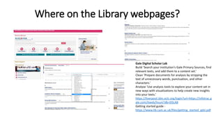 Where on the Library webpages?
Gale Digital Scholar Lab
Build ‘Search your institution's Gale Primary Sources, find
relevant texts, and add them to a content set.’
Clean ‘Prepare documents for analysis by stripping the
text of unnecessary words, punctuation, and other
characters.’
Analyse ‘Use analysis tools to explore your content set in
new ways with visualizations to help create new insights
into your texts.’
https://liverpool.idm.oclc.org/login?url=https://infotrac.g
ale.com/itweb/livuni?db=DSLAB
Getting started guide -
https://www.lib.cam.ac.uk/files/getting_started_gdsl.pdf
 