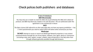 Check polices both publishers and databases
A tale of 3 databases
IBM Micromedex
You may only use a crawler to crawl this Web site as permitted by this Web site’s robots.txt
protocol, and IBM may block any crawlers in its sole discretion -The use authorized under this
agreement is non-commercial in nature
NICE
The Open Licence (UK) referred to on their web page does not have any express prohibition -– has
a ‘short questionnaire you need to submit which will advise what consent/use you have
Medscape
DO NOT attempt to access or search any Medscape Network properties or any content
contained therein through the use of any engine, software, tool, agent, device or mechanism
(including scripts, bots, spiders, scraper, crawlers, data mining tools or the like) other than
through software generally available through web browsers
 