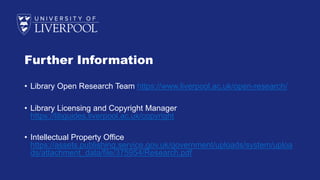 Further Information
• Library Open Research Team https://www.liverpool.ac.uk/open-research/
• Library Licensing and Copyright Manager
https://libguides.liverpool.ac.uk/copyright
• Intellectual Property Office
https://assets.publishing.service.gov.uk/government/uploads/system/uploa
ds/attachment_data/file/375954/Research.pdf
 