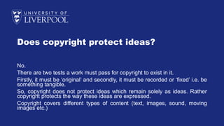 Does copyright protect ideas?
No.
There are two tests a work must pass for copyright to exist in it.
Firstly, it must be ‘original’ and secondly, it must be recorded or ‘fixed’ i.e. be
something tangible.
So, copyright does not protect ideas which remain solely as ideas. Rather
copyright protects the way these ideas are expressed.
Copyright covers different types of content (text, images, sound, moving
images etc.)
 