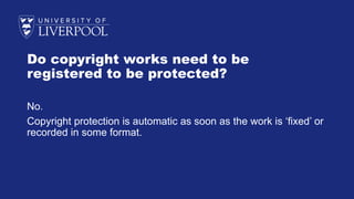 Do copyright works need to be
registered to be protected?
No.
Copyright protection is automatic as soon as the work is ‘fixed’ or
recorded in some format.
 