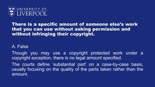 There is a specific amount of someone else’s work
that you can use without asking permission and
without infringing their copyright.
A. False
Though you may use a copyright protected work under a
copyright exception, there is no legal amount specified.
The courts define ‘substantial part’ on a case-by-case basis,
usually focusing on the quality of the parts taken rather than the
amount.
 