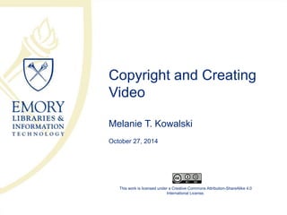 Copyright and Creating 
Video 
Melanie T. Kowalski 
October 27, 2014 
This work is licensed under a Creative Commons Attribution-ShareAlike 4.0 
International License. 
 