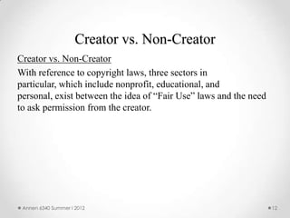 Creator vs. Non-Creator
Creator vs. Non-Creator
With reference to copyright laws, three sectors in
particular, which include nonprofit, educational, and
personal, exist between the idea of “Fair Use” laws and the need
to ask permission from the creator.




 Annen 6340 Summer I 2012                                          12
 