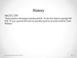 History
June 23rd, 1789
“Representative Huntington introduced H.R. 10, the first federal copyright bill.
H.R. 10 was a general bill and was possibly based on an earlier draft by Noah
Webster.”




 Annen 6340 Summer I 2012                                                          3
 