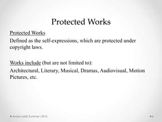 Protected Works
Protected Works
Defined as the self-expressions, which are protected under
copyright laws.

Works include (but are not limited to):
Architectural, Literary, Musical, Dramas, Audiovisual, Motion
Pictures, etc.




 Annen 6340 Summer I 2012                                       4
 