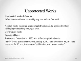 Unprotected Works
Unprotected works defined as:
Information which can be used by any one and are free to all.

A list of works classified as unprotected works can be accessed without
infringing on breaking copyright laws.
Government works
Important Dates:
Texts dated December 31, 1922 and before are public domain.
“Those works published between January 1, 1923 and December 31, 1978 are
protected for 95 yrs., from date of publication, with proper notice.”




 Annen 6340 Summer I 2012                                                  5
 