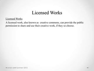 Licensed Works
Licensed Works
A licensed work, also known as creative commons, can provide the public
permission to share and use their creative work, if they so choose.




 Annen 6340 Summer I 2012                                                 7
 
