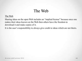 The Web
The Web
Sharing ideas on the open Web includes an “implied license” because once one
makes their ideas known on the Web then others have the freedom to
download it and make copies of it.
It is the user’s responsibility to always give credit to ideas which are not theirs.




 Annen 6340 Summer I 2012                                                              8
 