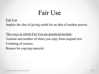 Fair Use
Fair Use
Implies the idea of giving credit for an idea of another person.

The ways in which Fair Use are practiced include:
Amount and number of times you copy from original text.
Crediting of sources.
Reason for copying material.




 Annen 6340 Summer I 2012                                          9
 