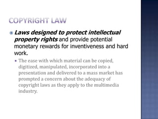 Copyright lawLaws designed to protect intellectual property rights and provide potential monetary rewards for inventiveness and hard work. The ease with which material can be copied, digitized, manipulated, incorporated into a presentation and delivered to a mass market has prompted a concern about the adequacy of copyright laws as they apply to the multimedia industry.